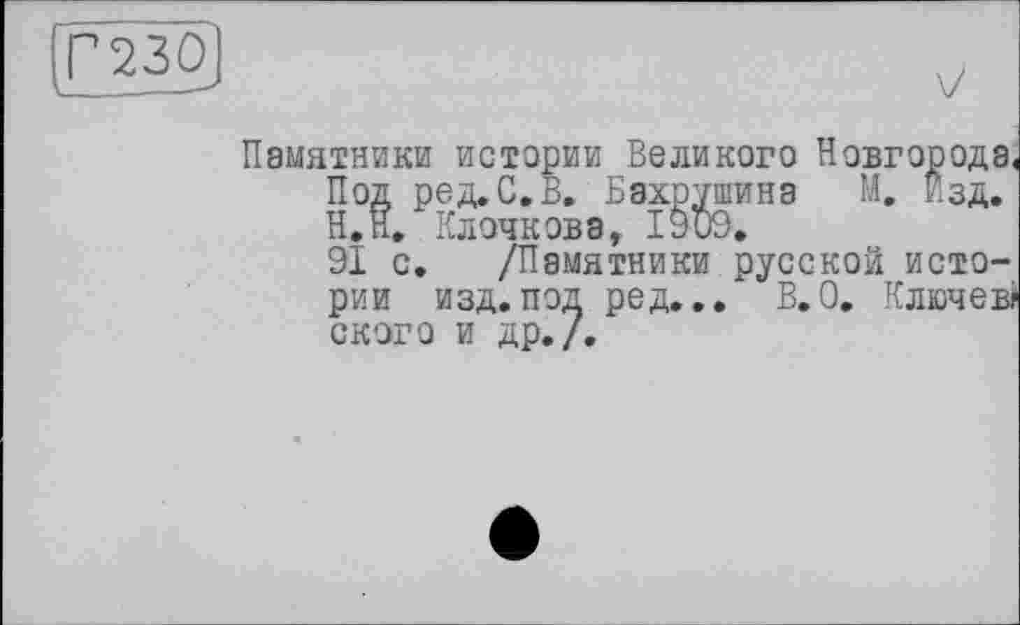 ﻿Г 230
Памятники истории Великого Новгорода.
Под ред. С.В. Бахрушина М. Изд, Н.Н. Клочкова, 1909,
91 с, /Памятники русской истории изд. под ред../ В. О, Ключ ев? ского и др./.